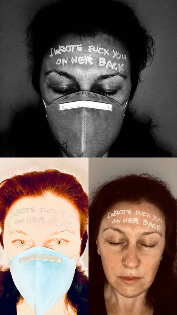 3 images of the same face - one in black and white, two in colour. (female, white skinned, dark messy hair, 40 something)  Skin greasy with sun lotion, and a medical mask covering nose and mouth. Eyes closed. On the forehead is written in white chalk pen; &lsquo;I WROTE FUCK YOU ON HER BACK&rsquo;  The other 2 images show the same face, one with eyes open and the other without the face mask. 